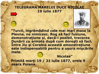 TELEGRAMA MARELUI DUCE NICOLAE
           19 iulie 1877




“Turcii, îngrămădind cele mai mari mase la
Plevna, ne nimicesc. Rog să faci fusiune,
demonstraţiune şi, dacă-i posibil, trecerea
Dunării cu armata după cum doreşti să faci.
Între Jiu şi Corabia această emonstraţiune
este indispensabilă pentru a uşura mişcările
mele.
                          Nicolae”
Primită marţi 19 / 31 iulie 1877, orele 9
seara Poiana.
 