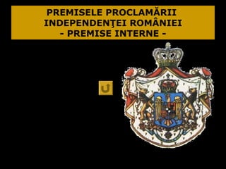 PREMISELE PROCLAMĂRII
       INDEPENDENŢEI ROMÂNIEI
          - PREMISE INTERNE -
1.România se
  comporta ca
un stat independent:
 Încheia tratate
  comerciale în nume
  propriu;
 Desfăşura unele
  demersuri diplomatice
  în nume propriu.
 