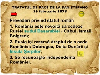 TRATATUL DE PACE DE LA SAN STEFANO
          19 februarie 1878

Prevederi privind statul român
1. România este nevoită să cedeze
Rusiei sudul Basarabiei ( Cahul, Ismail,
Bolgrad);
2. Rusia îşi rezervă dreptul de a ceda
României: Dobrogea, Delta Dunării şi
Insula Şerpilor;
3. Se recunoaşte independenţa
României.
 
