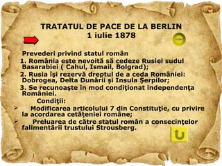TRATATUL DE PACE DE LA BERLIN
                 1 iulie 1878

  Prevederi privind statul român
  1. România este nevoită să cedeze Rusiei sudul
  Basarabiei ( Cahul, Ismail, Bolgrad);
  2. Rusia îşi rezervă dreptul de a ceda României:
  Dobrogea, Delta Dunării şi Insula Şerpilor;
  3. Se recunoaşte în mod condiţionat independenţa
  României.
       Condiţii:
    Modificarea articolului 7 din Constituţie, cu privire
  la acordarea cetăţeniei române;
     Preluarea de către statul român a consecinţelor
  falimentării trustului Strousberg.
 