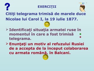EXERCIŢII

Citiţi telegrama trimisă de marele duce
Nicolae lui Carol I, la 19 iulie 1877.

 Identificaţi situaţia armatei ruse în
  momentul în care a fost trimisă
  telegrama.
 Enunţaţi un motiv al refuzului Rusiei
  de a accepta de la început colaborarea
  cu armata română, în Balcani.
 