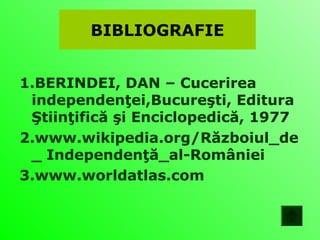 BIBLIOGRAFIE


1.BERINDEI, DAN – Cucerirea
 independenţei,Bucureşti, Editura
 Ştiinţifică şi Enciclopedică, 1977
2.www.wikipedia.org/Războiul_de
 _ Independenţă_al-României
3.www.worldatlas.com
 