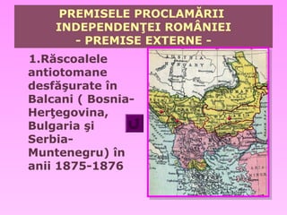 PREMISELE PROCLAMĂRII
    INDEPENDENŢEI ROMÂNIEI
       - PREMISE EXTERNE -
1.Răscoalele
antiotomane
desfăşurate în
Balcani ( Bosnia-
Herţegovina,
Bulgaria şi
Serbia-
Muntenegru) în
anii 1875-1876
 