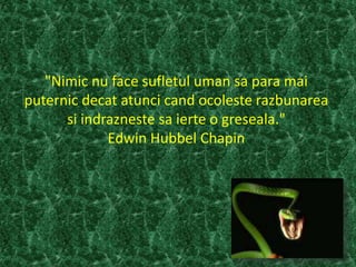 "Nimic nu face sufletul uman sa para mai
puternic decat atunci cand ocoleste razbunarea
si indrazneste sa ierte o greseala."
Edwin Hubbel Chapin
 