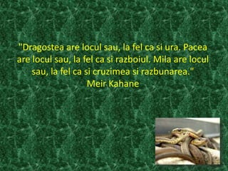 "Dragostea are locul sau, la fel ca si ura. Pacea
are locul sau, la fel ca si razboiul. Mila are locul
sau, la fel ca si cruzimea si razbunarea."
Meir Kahane
 