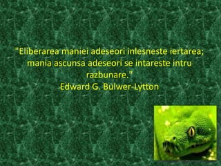 "Eliberarea maniei adeseori inlesneste iertarea;
mania ascunsa adeseori se intareste intru
razbunare."
Edward G. Bulwer-Lytton
 