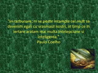 "In razbunare, ni se poate intampla cel mult sa
devenim egali cu vrasmasii nostri, in timp ce in
iertare aratam mai multa intelepciune si
inteligenta."
Paulo Coelho
 