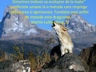 "Omenirea trebuie sa evolueze de la toate
conflictele umane la o metoda care respinge
razbunarea si agresiunea. Fundatia unei astfel
de metode este dragostea."
Martin Luther King, Jr.
 