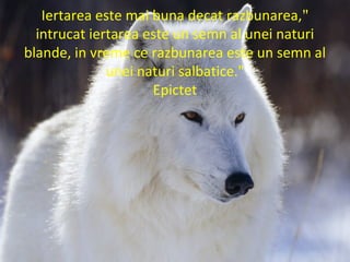 "Iertarea este mai buna decat razbunarea,
intrucat iertarea este un semn al unei naturi
blande, in vreme ce razbunarea este un semn al
unei naturi salbatice."
Epictet
 
