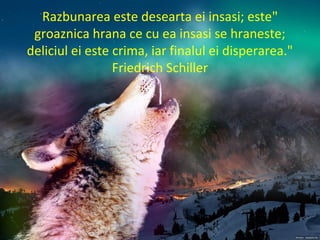 "Razbunarea este desearta ei insasi; este
groaznica hrana ce cu ea insasi se hraneste;
deliciul ei este crima, iar finalul ei disperarea."
Friedrich Schiller
 