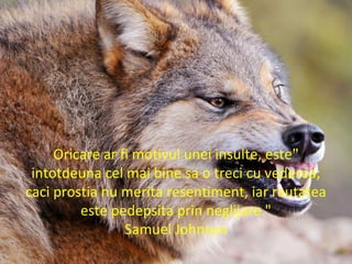 "Oricare ar fi motivul unei insulte, este
intotdeuna cel mai bine sa o treci cu vederea;
caci prostia nu merita resentiment, iar rautatea
este pedepsita prin neglijare."
Samuel Johnson
 