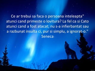"Ce ar trebui sa faca o persoana inteleapta
atunci cand primeste o lovitura? La fel ca si Cato
atunci cand a fost atacat; nu s-a infierbantat sau
a razbunat insulta ci, pur si simplu, a ignorat-o."
Seneca
 