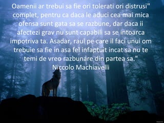 "Oamenii ar trebui sa fie ori tolerati ori distrusi
complet, pentru ca daca le aduci cea mai mica
ofensa sunt gata sa se razbune, dar daca ii
afectezi grav nu sunt capabili sa se intoarca
impotriva ta. Asadar, raul pe care il faci unui om
trebuie sa fie in asa fel infaptuit incat sa nu te
temi de vreo razbunare din partea sa."
Niccolo Machiavelli
 