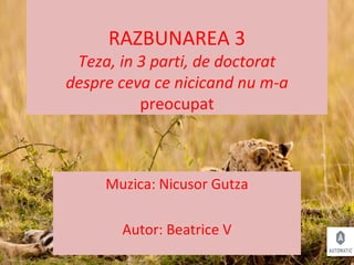 RAZBUNAREA 3
Teza, in 3 parti, de doctorat
despre ceva ce nicicand nu m-a
preocupat
Muzica: Nicusor Gutza
Autor: Beatrice V
 