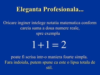 Eleganta Profesionala...
Oricare inginer intelege notatia matematica conform
careia suma a doua numere reale,
spre exemplu

1+1 = 2
poate fi scrisa intr-o maniera foarte simpla.
Fara indoiala, putem spune ca este o lipsa totala de
stil.

 
