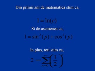 Din primii ani de matematica stim ca,


            1 = ln(e)
         Si de asemenea ca,

    1 = sin ( p ) + cos ( p )
             2               2



        In plus, toti stim ca,
                 ∞          n
               1 
        2 =∑  
           n=  2 
             0
 