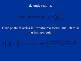 de unde rezulta,

                                                      ∞         n
                                                        1
                ln ( e ) + sin ( p ) + cos ( p ) = ∑  
                              2             2

                                                   n =0  2 



Care poate fi scrisa in urmatoarea forma, mai clara si
                  mai transparenta,

    1 2                                    ∞
                                                   cosh(q ) * 1 − tanh 2 (q)
ln lim1 +   + sin 2 ( p ) + cos 2 ( p ) = ∑
   z →∞  z                                                2n
                                            n =0
 