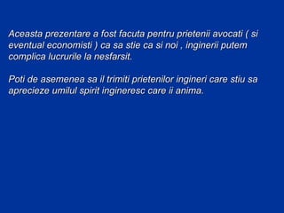 Aceasta prezentare a fost facuta pentru prietenii avocati ( si
eventual economisti ) ca sa stie ca si noi , inginerii putem
complica lucrurile la nesfarsit.

Poti de asemenea sa il trimiti prietenilor ingineri care stiu sa
aprecieze umilul spirit ingineresc care ii anima.
 