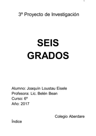 1
3º Proyecto de Investigación
SEIS
GRADOS
Alumno: Joaquín Loustau Eisele
Profesora: Lic. Belén Bean
Curso: 6º
Año: 2017
Colegio Aberdare
Índice
 
