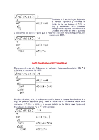 Ponemos el 1 en su lugar, bajamos
el período siguiente y hallamos el
doble de la raíz hallada (2 31 =
62) y escribimos esta cantidad
debajo de la segunda raya horizontal
(puedes prescindir de ella si quieres)
y colocamos los signos ? para que al hacer la operación indicada lleguemos, sin
pasarnos a 2665.
RAÍZ CUADRADA (CONTINUACIÓN)
El que nos sirve es el4. Colocamos en su lugar y hacemos el producto: 624 4
= 2496 y lo restamos de 2665:
El valor calculado, el 4, lo coloco en su sitio, trazo la tercera línea horizontal y
bajo el período siguiente (43), hallo el doble de la raízhallada hasta este
momento (2 314 = 628) y lo pongo debajo de la última raya horizontal
trazada con los signos ? y el entre ambos:
 