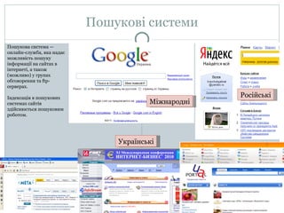 Пошукові системи Пошукова система — онлайн-служба, яка надає можливість пошуку інформації на сайтах в інтернеті, а також (можливо) у групах обговорення та  ftp- серверах. Індексація в пошукових системах сайтів здійснюється пошуковим роботом. Міжнародні Російські Українські 