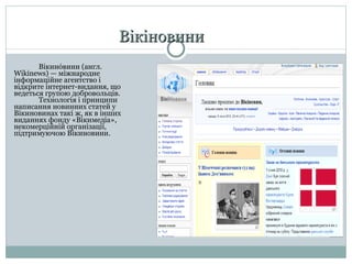 Вікіновини Вікино́вини (англ.  Wikinews ) — міжнародне інформаційне агентство і відкрите інтернет-видання, що ведеться групою добровольців .  Технологія і принципи написання новинних статей у Вікинов инах  такі ж, як в інших виданнях фонду «Вікимедіа», некомерційній організації, підтримуючою Вікинов ини .  