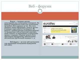 Форум — інтернет-ресурс, популярний вид спілкування в інтернеті. На форумі створюються теми для спілкування, що робить його кращим за чат. Всі, кого цікавить певна інформація, можуть зручно й швидко переглянути її на форумі. На форумі є адміністратори (власники форуму) та модератори (обслуговуючий персонал, який стежить за виконанням установлених правил і порядку). Форуми можуть бути присвячені програмному забезпеченню, автомобілям, футбольній команді і т. д. Веб-форум — це клас веб-застосунків для організації спілкування відвідувачів веб-сайту. Веб - форуми 