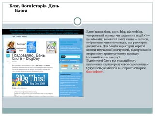 Блог, його історія. День Блога Блог (також блоґ, англ.  blog , від  web log , «мережевий журнал чи щоденник подій») — це веб-сайт, головний зміст якого — записи,  зображення чи мультимедіа, що регулярно додаються. Для блогів характерні короткі записи тимчасової значущості, відсортовані в зворотному хронологічному порядку (останній запис зверху). Відмінності  блог у від  традиц ій ного щоденника характеризуються середовищем . Сукупність усіх блогів в Інтернеті створює блогосферу .  