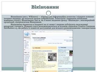 Вікіновини Вікино́вини (англ.  Wikinews ) — міжнародне інформаційне агентство і відкрите новинне інтернет-видання, що ведеться групою добровольців.  Технологія і принципи написання новинних статей у Вікинов инах  такі ж, як в інших виданнях фонду «Вікимедіа», некомерційній організації, підтримуючою Вікинов ини .  Вікиновини видаються в Інтернеті на 27 мовах і зокрема публікують ексклюзивні репортажі і інтерв'ю. Новинні статті розповсюджуються за вільною ліцензією  Creative Commons Attribution  2.5, що робить їх повністю доступними для вільного розповсюдження і використання. 