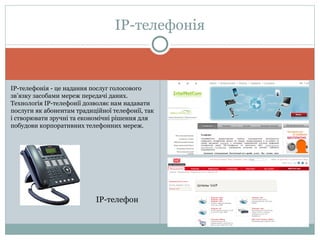 ІР-телефонія ІР-телефонія - це надання послуг голосового зв’язку засобами мереж передачі даних. Технологія ІР-телефонії дозволяє нам надавати послуги як абонентам традиційної телефонії, так і створювати зручні та економічні рішення для побудови корпоративних телефонних мереж. IP- телефон  