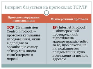 Протокол керування передаванням Міжмережний протокол ТСР   ( Transmission Control Protocol )   - протокол керування передаванням, який відповідає за організацію сеансу зв'язку між двома комп'ютерами в мережі ІР  ( Internet Protocol ) – міжмережний протокол, який відповідає за маршрутизацію,тобто за те, щоб пакети, на які поділяються  повідомлення, було доставлено за певною адресою. Інтернет базується на протоколах ТСР/ІР  