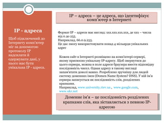 ІР - адреса Щоб підключений до Інтернету комп'ютер міг за допомогою протоколу ІР надсилати й одержувати дані, у нього має бути унікальна ІР - адреса. ІР – адреса – це адреса, що ідентифікує комп'ютер в Інтернеті Формат ІР – адреси має вигляд: ххх.ххх.ххх.ххх, де ххх – числа від 0 до 255. Наприклад, 66.0.9.255. Це дає змогу використовувати понад 4 мільярди унікальних адрес Кожен сайт в Інтернеті розміщено на комп'ютері-сервері, якому присвоєно унікальну ІР-адресу. Щоб звернутися до цього сервера, можна в поле адреси браузера ввести відповідну послідовність чисел. Однак адресу в такому вигляді запам'ятати доволі важко. Розроблено   зручнішу для   людей систему   доменних імен ( Domen Name System? DNS ). У ній ім'я сервера записується як послідовність слів, розділених крапками. Наприклад,  www.university.riev.ua  ,  www.google.com ,  www.ukr.net   Доменне ім'я – це послідовність розділених крапками слів, яка зіставляється з певною ІР-адресою 