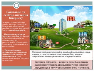 Соціальне  та освітнє значення Інтернету Інтернет став надбанням усього людства та засобом відкритого зберігання й розповсюдження інформації завдяки  особливостям : 1.  Єдинного власника Інтернету не існує , бо дані в Інтернет містяться на компютерах, які розташовані в різних місцях і належать різним особам та організаціям. 2.  Централізоване керування мережними маршрутизаторами не провадиться , тому повністю вимкнути Інтернет неможливо. В Інтернеті порівняно легко знайти людей, які мають спільні з вами інтереси та схожі погляди на певні питання. Тому в мережі створюються й активно розвиваються інтернет-спільноти. Інтернет-спільнота – це група людей, які мають однакові інтереси та спілкуються через Інтернет (середовище, в якому спілкуються його учасники). 