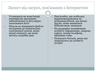 Захист від загроз, пов'язаних з Інтернетом Установити на комп'ютері антивірусне програмне забезпечення та регулярно оновлювати його Ніколи не відкривати файли-вкладення до повідомлень електронної пошти, якщо немає певності, що вони містять потрібні дані. Пам'ятайте, що особа,яка  відрекомендувалася 15-річнимпідлітком, що шукає друзів, може виявитися небезпечною людиною Не надавайте незнайомим особисту інформацію, зокрема адресу, номер телефону, прізвище тощо Повідомте батьків, якщо вас запрошують на особисту зустріч 