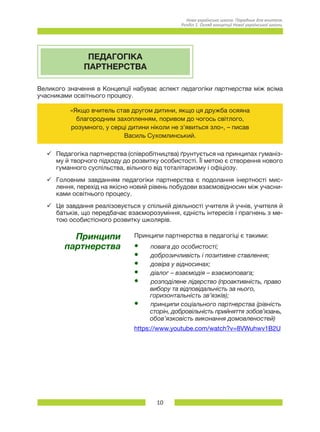 10
Нова українська школа. Порадник для вчителя.
Розділ 1. Огляд концепції Нової української школи.
ПЕДАГОГІКА
ПАРТНЕРСТВА
Великого значення в Концепції набуває аспект педагогіки партнерства між всіма
учасниками освітнього процесу.
«Якщо вчитель став другом дитини, якщо ця дружба осяяна
благородним захопленням, поривом до чогось світлого,
розумного, у серці дитини ніколи не з’явиться зло», – писав
Василь Сухомлинський.
üü Педагогіка партнерства (співробітництва) ґрунтується на принципах гуманіз-
му й творчого підходу до розвитку особистості. Її метою є створення нового
гуманного суспільства, вільного від тоталітаризму і офіціозу.
üü Головним завданням педагогіки партнерства є подолання інертності мис-
лення, перехід на якісно новий рівень побудови взаємовідносин між учасни-
ками освітнього процесу.
üü Це завдання реалізовується у спільній діяльності учителя й учнів, учителя й
батьків, що передбачає взаєморозуміння, єдність інтересів і прагнень з ме-
тою особистісного розвитку школярів.
Принципи
партнерства
Принципи партнерства в педагогіці є такими:
•	 повага до особистості;
•	 доброзичливість і позитивне ставлення;
•	 довіра у відносинах;
•	 діалог – взаємодія – взаємоповага;
•	 розподілене лідерство (проактивність, право
         вибору та відповідальність за нього,
         горизонтальність зв’язків);
•	 принципи соціального партнерства (рівність
         сторін, добровільність прийняття зобов’язань,
         обов’язковість виконання домовленостей)
https://www.youtube.com/watch?v=8VWuhwv1B2U
 