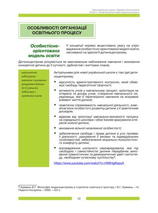 12
Нова українська школа. Порадник для вчителя.
Розділ 1. Огляд концепції Нової української школи.
ОСОБЛИВОСТІ ОРГАНІЗАЦІЇ
ОСВІТНЬОГО ПРОЦЕСУ
Особистісно-
орієнтована
модель освіти
У концепції окремо акцентовано увагу на упро-
вадження особистісно-орієнтованої моделі освіти,
заснованої на ідеології дитиноцентризму.
Дитиноцентризм розуміється як максимальне наближення навчання і виховання
конкретної дитини до її сутності, здібностей і життєвих планів.
максимальне
наближення
навчання і виховання
конкретної дитини
до її сутності,
здібностей і
життєвих планів
Актуальними для нової української школи є такі ідеї дити-
ноцентризму:
•	 відсутність адміністративного контролю, який обме­
жує свободу педагогічної творчості;
•	 активність учнів у навчальному процесі, орієнтація на
інтереси та досвід учнів, створення навчального се-
редовища, яке б перетворило навчання на яскравий
елемент життя дитини;
•	 практична спрямованість навчальної діяльності, взає-
мозв’язок особистого розвитку дитини з її практичним
досвідом;
•	 відмова від орієнтації навчально-виховного процесу
на середнього школяра і обов’язкове врахування інте-
ресів кожної дитини;
•	 виховання вільної незалежної особистості;
•	 забезпечення свободи і права дитини в усіх проявах
її діяльності, урахування її вікових та індивідуальних
особливостей, забезпечення морально-психологічно-
го комфорту дитини;
•	 впровадження шкільного самоврядування, яке під
свободою і самостійністю дитини передбачає вихо-
вання гуманістичних та демократичних ідей і світогля-
ду, необхідних сучасному суспільству4.
https://www.youtube.com/watch?v=HMtHgXIazyA
5 Кремень В.Г. Філософія людиноцентризму в стратегіях освітнього простору / В.Г. Кремень. – К.:
Педагогічна думка. – 2008. – 424 с.
 