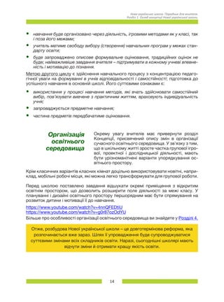 14
Нова українська школа. Порадник для вчителя.
Розділ 1. Огляд концепції Нової української школи.
•	 навчання буде організовано через діяльність, ігровими методами як у класі, так
і поза його межами;
•	 учитель матиме свободу вибору (створення) навчальних програм у межах стан-
дарту освіти;
•	 буде запроваджено описове формувальне оцінювання, традиційних оцінок не
буде; найважливіше завдання вчителя – підтримувати в кожному учневі впевне-
ність і мотивацію до пізнання.
Метою другого циклу є здійснення навчального процесу з концентрацією педаго-
гічної уваги на формуванні в учнів відповідальності і самостійності; підготовка до
успішного навчання в основній школі. Його суттєвими ознаками є:
•	 використання у процесі навчання методів, які вчать здійснювати самостійний
вибір, пов’язувати вивчене з практичним життям, враховують індивідуальність
учня;
•	 запроваджується предметне навчання;
•	 частина предметів передбачатиме оцінювання.
Організація
освітнього
середовища
Окрему увагу вчителів має привернути розділ
Концепції, присвячений опису змін в організації
сучасного освітнього середовища. У зв’язку з тим,
що в шкільному житті зросте частка групової ігро-
вої, проектної і дослідницької діяльності, мають
бути урізноманітнені варіанти упорядкування ос-
вітнього простору.
Крім класичних варіантів класних кімнат доцільно використовувати новітні, напри-
клад, мобільні робочі місця, які можна легко трансформувати для групової роботи.
Перед школою поставлено завдання відшукати окремі приміщення з відкритим
освітнім простором, що дозволить розширити поле діяльності за межі класу. У
плануванні і дизайні освітнього простору першорядним має бути спрямування на
розвиток дитини і мотивації її до навчання.
https://www.youtube.com/watch?v=4nnQFEDtiU
https://www.youtube.com/watch?v=g0r87ozOdYU
Більше про особливості організації освітнього середовища ви знайдете у Розділі 4.
Отже, розбудова Нової української школи – це довготермінова реформа, яка
розпочинається вже зараз. Шлях її упровадження буде супроводжуватися
суттєвими змінами всіх складників освіти. Наразі, сьогоднішні школярі мають
відчути зміни й отримати кращу якість освіти.
 