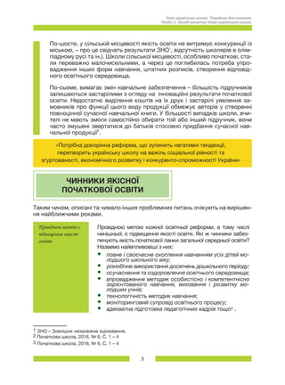 3
Нова українська школа. Порадник для вчителя.
Розділ 1. Огляд концепції Нової української школи.
По-шосте, у сільській місцевості якість освіти не витримує конкуренції із
міською, – про це свідчать результати ЗНО1
, відсутність школярів в олім-
піадному русі та ін.). Школи сільської місцевості, особливо початкові, ста-
ли переважно малочисельними, а через це поглибилась потреба упро-
вадження інших форм навчання, штатних розписів, створення відповід-
ного освітнього середовища.
По-сьоме, вимагає змін навчальне забезпечення – більшість підручників
залишаються застарілими з огляду на інноваційні результати початкової
освіти. Недостатнє виділення коштів на їх друк і застарілі уявлення за-
мовників про функції цього виду продукції обмежує авторів у створенні
повноцінної сучасної навчальної книги. У більшості випадків школи, вчи-
телі не мають змоги самостійно обирати той або інший підручник, вони
часто змушені звертатися до батьків стосовно придбання сучасної нав­
чальної продукції2
.
«Потрібна докорінна реформа, що зупинить негативні тенденції,
перетворить українську школу на важіль соціальної рівності та
згуртованості, економічного розвитку і конкуренто-спроможності України»
ЧИННИКИ ЯКІСНОЇ
ПОЧАТКОВОЇ ОСВІТИ
Таким чином, описані та чимало інших проблемних питань очікують на вирішен-
ня найближчими роками.
Провідною метою є
підвищення якості
освіти
Провідною метою кожної освітньої реформи, в тому числі
нинішньої, є підвищення якості освіти. Які ж чинники забез-
печують якість початкової ланки загальної середньої освіти?
Назвемо найвпливовіші з них:
•	 повне і своєчасне охоплення навчанням усіх дітей мо-
лодшого шкільного віку;
•	 різнобічне використання досягнень дошкільного періоду;
•	 осучаснення та оздоровлення освітнього середовища;
•	 впровадження методик особистісно і компетентнісно
зорієнтованого навчання, виховання і розвитку мо-
лодших учнів;
•	 технологічність методик навчання;
•	 моніторинговий супровід освітнього процесу;
•	 адекватна підготовка педагогічних кадрів тощо3 .
1 ЗНО – Зовнішнє незалежне оцінювання.
2 Початкова школа, 2016, № 6, С. 1 – 4
3 Початкова школа, 2016, № 6, С. 1 – 4
 