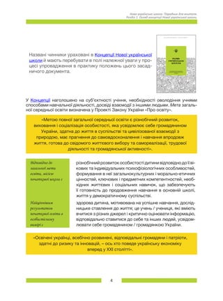 4
Нова українська школа. Порадник для вчителя.
Розділ 1. Огляд концепції Нової української школи.
Названі чинники ураховані в Концепції Нової української
школи й мають перебувати в полі належної уваги у про-
цесі упровадження в практику положень цього засад-
ничого документа.
У Концепції наголошено на суб’єктності учіння, необхідності оволодіння учнями
способами навчальної діяльності, досвіді взаємодії з іншими людьми. Мета загаль-
ної середньої освіти визначена у Проекті Закону України «Про освіту».
«Метою повної загальної середньої освіти є різнобічний розвиток,
виховання і соціалізація особистості, яка усвідомлює себе громадянином
України, здатна до життя в суспільстві та цивілізованої взаємодії з
природою, має прагнення до самовдосконалення і навчання впродовж
життя, готова до свідомого життєвого вибору та самореалізації, трудової
діяльності та громадянської активності».
Відповідно до
загальної мети
освіти, місією
початкової школи є
різнобічний розвиток особистості дитини відповідно до її ві-
кових та індивідуальних психофізіологічних особливостей,
формування в неї загальнокультурних і морально-етичних
цінностей, ключових і предметних компетентностей, необ-
хідних життєвих і соціальних навичок, що забезпечують
її готовність до продовження навчання в основній школі,
життя у демократичному суспільстві.
Найціннішим
результатом
початкової освіти в
особистісному
вимірі є
здорова дитина, мотивована на успішне навчання, дослід-
ницьке ставлення до життя; це учень / учениця, які вміють
вчитися з різних джерел і критично оцінювати інформацію,
відповідально ставитися до себе та інших людей, усвідом-
лювати себе громадянином / громадянкою України.
«Освічені українці, всебічно розвинені, відповідальні громадяни і патріоти,
здатні до ризику та інновацій, – ось хто поведе українську економіку
вперед у ХХІ столітті».
 