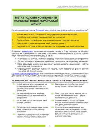 5
Нова українська школа. Порадник для вчителя.
Розділ 1. Огляд концепції Нової української школи.
МЕТА І ГОЛОВНІ КОМПОНЕНТИ
КОНЦЕПЦІЇ НОВОЇ УКРАЇНСЬКОЇ
ШКОЛИ
На які головні компоненти Концепції мають орієнтуватися вчителі початкової школи?
1.	 Новий зміст освіти, заснований на формуванні компетентностей,
потрібних для успішної самореалізації в суспільстві.
2.	 Орієнтація на потреби учня в освітньому процесі, дитиноцентризм.
3.	 Наскрізний процес виховання, який формує цінності.
4.	 Педагогіка, що ґрунтується на партнерстві між учнем, учителем і батьками.
Водночас, Концепцією визначено складники, якими з боку держави та місцевої
громади як повноправного учасника освіти має забезпечуватися успішна органі-
зація навчально-виховного процесу, а саме:
üü Умотивований учитель, який має свободу творчості й розвивається професійно.
üü Децентралізація та ефективне управління, що надасть школі реальну автономію.
üü Нова структура школи, яка дає змогу добре засвоїти новий зміст і набути
компетентності для життя.
üü Справедливий розподіл публічних коштів, який забезпечує рівний доступ
усіх дітей до якісної освіти.
Сучасне освітнє середовище, яке забезпечить необхідні умови, засоби і технології
для навчання учнів, освітян, батьків не лише в приміщенні навчального закладу.
ФОРМУЛА НОВОЇ ШКОЛИ СКЛАДАЄТЬСЯ З ДЕВ’ЯТИ КЛЮЧОВИХ КОМПОНЕНТІВ:
/01 Новий зміст оствіти, заснований на
формуванні компетентностей, по-
трібних для успішної самореалізації в
суспільстві.
/06 Орієнтація на потреби учня в освіт-
ньому процесі, дитиноцентризм.
/02 Умотивований учитель, який має
свободу творчості й розвивається
професійно.
/07 Нова структура школи, яка дає змогу
добре засвоїти новий зміст і набути
компетентності для життя.
/03 Наскрізний процес виховання, який
формує цінності.
/08 Справедливий розподіл публічних
коштів, який забезпечує рівний доступ
усіх дітей до якісної освіти.
/04 Децентралізація та ефективне управ-
ління, що надасть школі реальну
автономію.
/09 Сучасне освітнє середовище, яке
забезпечить необхідні умови, засоби і
технології для навчання учнів, освітян,
батьків не лише в приміщенні на-
вчального закладу.
/05 Педагогіка, що ґрунтується на партнер-
стві між учнем, учителем і батьками.
 