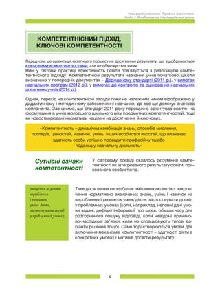 6
Нова українська школа. Порадник для вчителя.
Розділ 1. Огляд концепції Нової української школи.
КОМПЕТЕНТНІСНИЙ ПІДХІД,
КЛЮЧОВІ КОМПЕТЕНТНОСТІ
Передусім, це орієнтація освітнього процесу на досягнення результату, що відображається
ключовими компетентностями, але не обмежується ними.
Нині у світовій практиці ефективність освіти пов’язується з реалізацією компе-
тентнісного підходу. Компетентнісні результати навчання учнів початкової школи
визначено у попередніх документах – Державному стандарті (2011 р.), у вимогах
навчальних програм (2012 р.), у вимогах до контролю та оцінювання навчальних
досягнень учнів (2014 р.).
Однак, перехід на компетентнісні засади поки не належним чином відображено у
дидактичному і методичному забезпеченні навчання, де все ще домінує знанієва
компонента. Зазначимо, що стандарт 2011 року переважно орієнтував освітян на
формування в учнів молодшого шкільного віку предметних компетентностей, тоді
як новостворювані нормативи націлені на досягнення й ключових.
«Компетентність – динамічна комбінація знань, способів мислення,
поглядів, цінностей, навичок, умінь, інших особистих якостей, що визначає
здатність особи успішно провадити професійну та/або
подальшу навчальну діяльність»
Сутнісні ознаки
компетентності
У світовому досвіді склалось розуміння компе-
тентності як інтегрованого результату освіти, при-
своєного особистістю.
зміщення акцентів
вироблення
і розвиток
умінь діяти,
застосовувати досвід
у проблемних умовах
Таке досягнення передбачає зміщення акцентів з накопи-
чення нормативно визначених знань, умінь і навичок на
вироблення і розвиток умінь діяти, застосовувати досвід
у проблемних умовах (коли, наприклад, неповні дані умо-
ви задачі, дефіцит інформації про щось, обмаль часу для
розгорненого пошуку відповіді, коли невідомі причино-
во-наслідкові зв’язки, коли не спрацьовують типові ва-
ріанти рішення тощо). Саме тоді створюються умови для
включення механізмів компетентності – здатності діяти в
конкретних умовах і мотивів досягти результату.
 