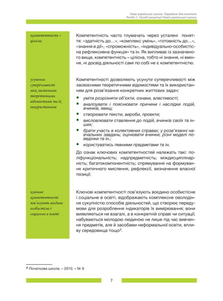 7
Нова українська школа. Порадник для вчителя.
Розділ 1. Огляд концепції Нової української школи.
компетентність –
цілісна
Компетентність часто тлумачать через усталені понят-
тя: «здатність до…», «комплекс умінь», «готовність до…»,
«знання в дії», «спроможність», «індивідуально-особистіс-
на рефлексивна функція» та ін. Як випливає із зазначено-
го вище, компетентність – цілісна, тобто ні знання, ні вмін-
ня, ні досвід діяльності самі по собі не є компетентністю.
усунення
суперечливості
між засвоєними
теоретичними
відомостями та їх
використанням
Компетентності дозволяють усунути суперечливості між
засвоєними теоретичними відомостями та їх використан-
ням для розв’язання конкретних життєвих задач:
•	 уміти розрізняти об’єкти, ознаки, властивості;
•	 аналізувати і пояснювати причини і наслідки подій,
вчинків, явищ;
•	 створювати тексти, вироби, проекти;   
•	 висловлювати ставлення до подій, вчинків своїх та ін-
ших;
•	 брати участь в колективних справах; у розв’язанні на-
вчальних завдань; оцінювати вчинки, різні моделі по-
ведінки та ін.;
•	 користуватись певними предметами та ін.
До ознак ключових компетентностей належать такі: по-
ліфункціональність; надпредметність; міждисциплінар-
ність; багатокомпонентність; спрямування на формуван-
ня критичного мислення, рефлексії, визначення власної
позиції.
ключові
компетентності
пов’язують воєдино
особистісне і
соціальне в освіті
Ключові компетентності пов’язують воєдино особистісне
і соціальне в освіті, відображають комплексне оволодін-
ня сукупністю способів діяльностей, що створює переду-
мови для розроблення індикаторів їх вимірювання; вони
виявляються не взагалі, а в конкретній справі чи ситуації;
набуваються молодою людиною не лише під час вивчен-
ня предметів, але й засобами неформальної освіти, впли-
ву середовища тощо3.
4 Початкова школа. – 2010. – № 9
 