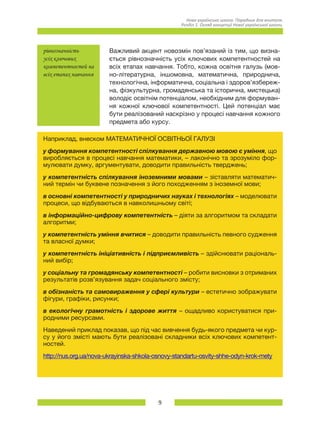 9
Нова українська школа. Порадник для вчителя.
Розділ 1. Огляд концепції Нової української школи.
рівнозначність
усіх ключових
компетентностей на
всіх етапах навчання
Важливий акцент новозмін пов’язаний із тим, що визна-
ється рівнозначність усіх ключових компетентностей на
всіх етапах навчання. Тобто, кожна освітня галузь (мов-
но-літературна, іншомовна, математична, природнича,
технологічна, інформатична, соціальна і здоров’язбереж-
на, фізкультурна, громадянська та історична, мистецька)
володіє освітнім потенціалом, необхідним для формуван-
ня кожної ключової компетентності. Цей потенціал має
бути реалізований наскрізно у процесі навчання кожного
предмета або курсу.
Наприклад, внеском МАТЕМАТИЧНОЇ ОСВІТНЬОЇ ГАЛУЗІ
у формування компетентності спілкування державною мовою є уміння, що
виробляється в процесі навчання математики, – лаконічно та зрозуміло фор-
мулювати думку, аргументувати, доводити правильність тверджень;
у компетентність спілкування іноземними мовами – зіставляти математич-
ний термін чи буквене позначення з його походженням з іноземної мови;
в основні компетентності у природничих науках і технологіях – моделювати
процеси, що відбуваються в навколишньому світі;
в інформаційно-цифрову компетентність – діяти за алгоритмом та складати
алгоритми;
у компетентність уміння вчитися – доводити правильність певного судження
та власної думки;
у компетентність ініціативність і підприємливість – здійснювати раціональ-
ний вибір;
у соціальну та громадянську компетентності – робити висновки з отриманих
результатів розв’язування задач соціального змісту;
в обізнаність та самовираження у сфері культури – естетично зображувати
фігури, графіки, рисунки;
в екологічну грамотність і здорове життя – ощадливо користуватися при-
родними ресурсами.
Наведений приклад показав, що під час вивчення будь-якого предмета чи кур-
су у його змісті мають бути реалізовані складники всіх ключових компетент-
ностей.
http://nus.org.ua/nova-ukrayinska-shkola-osnovy-standartu-osvity-shhe-odyn-krok-mety
 
