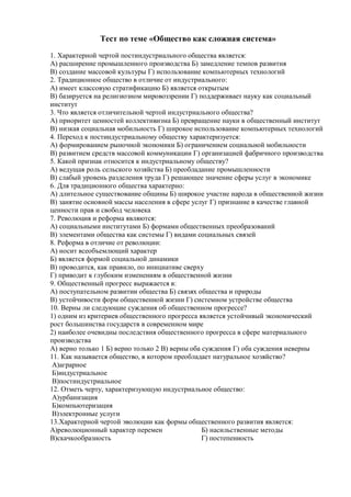 Тест по теме «Общество как сложная система»
1. Характерной чертой постиндустриального общества является:
А) расширение промышленного производства Б) замедление темпов развития
В) создание массовой культуры Г) использование компьютерных технологий
2. Традиционное общество в отличие от индустриального:
А) имеет классовую стратификацию Б) является открытым
В) базируется на религиозном мировоззрении Г) поддерживает науку как социальный
институт
3. Что является отличительной чертой индустриального общества?
А) приоритет ценностей коллективизма Б) превращение науки в общественный институт
В) низкая социальная мобильность Г) широкое использование компьютерных технологий
4. Переход к постиндустриальному обществу характеризуется:
А) формированием рыночной экономики Б) ограничением социальной мобильности
В) развитием средств массовой коммуникации Г) организацией фабричного производства
5. Какой признак относится к индустриальному обществу?
А) ведущая роль сельского хозяйства Б) преобладание промышленности
В) слабый уровень разделения труда Г) решающее значение сферы услуг в экономике
6. Для традиционного общества характерно:
А) длительное существование общины Б) широкое участие народа в общественной жизни
В) занятие основной массы населения в сфере услуг Г) признание в качестве главной
ценности прав и свобод человека
7. Революция и реформа являются:
А) социальными институтами Б) формами общественных преобразований
В) элементами общества как системы Г) видами социальных связей
8. Реформа в отличие от революции:
А) носит всеобъемлющий характер
Б) является формой социальной динамики
В) проводится, как правило, по инициативе сверху
Г) приводит к глубоким изменениям в общественной жизни
9. Общественный прогресс выражается в:
А) поступательном развитии общества Б) связях общества и природы
В) устойчивости форм общественной жизни Г) системном устройстве общества
10. Верны ли следующие суждения об общественном прогрессе?
1) одним из критериев общественного прогресса является устойчивый экономический
рост большинства государств в современном мире
2) наиболее очевидны последствия общественного прогресса в сфере материального
производства
А) верно только 1 Б) верно только 2 В) верны оба суждения Г) оба суждения неверны
11. Как называется общество, в котором преобладает натуральное хозяйство?
А)аграрное
Б)индустриальное
В)постиндустриальное
12. Отметь черту, характеризующую индустриальное общество:
А)урбанизация
Б)компьютеризация
В)электронные услуги
13.Характерной чертой эволюции как формы общественного развития является:
А)революционный характер перемен
Б) насильственные методы
В)скачкообразность
Г) постепенность

 