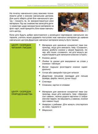 13
Нова українська школа. Порадник для вчителя.
Розділ 4. Особливості організації освітнього середовища: середовище, що належить дітям.
На початку навчального року важливо позна-
йомити дітей з кожним навчальним центром.
Для цього зберіть дітей біля навчального цен-
тру і покажіть їм, як використовуються різні
матеріали. Під час знайомства записуйте дитя-
чі коментарі щодо використання матеріалів на
фліп-чарті, який прикріпіть біля назви навчаль-
ного центру.
Коли діти будуть добре орієнтуватися у розміщенні відповідних навчальних ма-
теріалів, учитель може додавати поступово нові навчальні матеріали до наявних
навчальних центрів.Додаткові навчальні матеріали можуть бути такими:
Центр / ОСЕРЕДОК
читання і письма
•	 Матеріали для вивчення конкретної теми (на-
приклад, якщо діти вивчають тему «Схованки»,
можна зробити книжки у формі будинків, пе-
чер, або інших «схованок», які діти можуть ви-
користовувати для написання власних історій.)
•	 Книжки, диски
•	 Лінійки та указки для вказування на слова у
книжках і таблицях
•	 Великі подушки (розглядати книжки інди­ві­
дуально)
•	 Готові або саморобні ігри для читання
•	 Додаткове письмове приладдя для письма
(крейда, фарби, пензлі, ручки тощо)
•	 Степлери
•	 Словники, картки зі словами
Центр / ОСЕРЕДОК
природознавства
•	 Матеріали для вивчення конкретної теми (на-
приклад, якщо діти вивчають тему «Африкан-
ські савани», можна додати картинки із зобра-
женням тварин, які мешкають у саванах, книжки
про савани тощо)
•	 Акваріум з рибками. Діти можуть спостерігати
за ними, годувати їх
•	 Мікроскоп
 