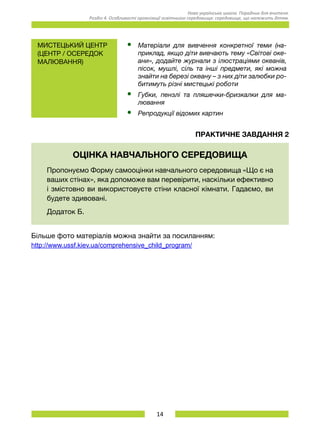 14
Нова українська школа. Порадник для вчителя.
Розділ 4. Особливості організації освітнього середовища: середовище, що належить дітям.
Мистецький центр
(центр / осередок
малювання)
•	 Матеріали для вивчення конкретної теми (на-
приклад, якщо діти вивчають тему «Світові оке-
ани», додайте журнали з ілюстраціями океанів,
пісок, мушлі, сіль та інші предмети, які можна
знайти на березі океану – з них діти залюбки ро-
битимуть різні мистецькі роботи
•	 Губки, пензлі та пляшечки-бризкалки для ма­
лювання
•	 Репродукції відомих картин
Практичне завдання 2
ОЦІНКА НАВЧАЛЬНОГО СЕРЕДОВИЩА
Пропонуємо Форму самооцінки навчального середовища «Що є на
ваших стінах», яка допоможе вам перевірити, наскільки ефективно
і змістовно ви використовуєте стіни класної кімнати. Гадаємо, ви
будете здивовані.
Додаток Б.
Більше фото матеріалів можна знайти за посиланням:
http://www.ussf.kiev.ua/comprehensive_child_program/
 