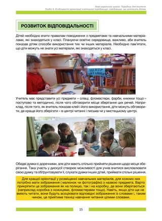 15
Нова українська школа. Порадник для вчителя.
Розділ 4. Особливості організації освітнього середовища: середовище, що належить дітям.
РОЗВИТОК ВІДПОВІДАЛЬНОСТІ
Дітей необхідно вчити правилам поводження з предметами та навчальними матеріа-
лами, які знаходяться у класі. Плануючи освітнє середовище, важливо, аби вчитель
показав дітям способи використання тих чи інших матеріалів. Необхідно пам’ятати,
що діти можуть не знати усі матеріали, які знаходяться у класі.
Учитель має представити усі предмети – олівці, фломастери, фарби, книжки тощо –
поступово та методично, після чого обговорити місце зберігання цих речей. Напри-
клад, після того, як вчитель показав клей і його використання, діти можуть обговори-
ти, де краще його зберігати – в центрі читанні і письма чи у мистецькому центрі.
Обидві думки є доречними, але діти мають спільно прийняти рішення щодо місця збе-
рігання. Така участь у дискусії створює можливості для учнів вчитися висловлювати
свою думку та обґрунтовувати її, слухати думки інших дітей, приймати спільні рішення.
Для кращої орієнтації у розміщенні навчальних матеріалів, для кожних них
потрібно мати зображення ( малюнок чи фотографію) з назвою предмета. Варто
прикріпити це зображення як на полицю, так і на коробку, де вони зберігаються
(наприклад коробка з ножицями, фломастерами тощо). Навіть, якщо діти ще не
вміють читати, вони будуть асоціювати відповідні зображення із словами і, таким
чином, це приятиме техніці навчання читання цілими словами.
 