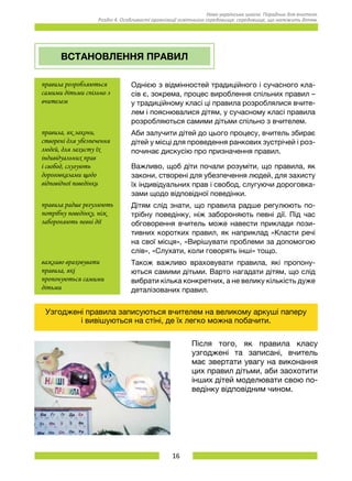 16
Нова українська школа. Порадник для вчителя.
Розділ 4. Особливості організації освітнього середовища: середовище, що належить дітям.
ВСТАНОВЛЕННЯ ПРАВИЛ
правила розробляються
самими дітьми спільно з
вчителем
Однією з відмінностей традиційного і сучасного кла-
сів є, зокрема, процес вироблення спільних правил –
у традиційному класі ці правила розроблялися вчите-
лем і пояснювалися дітям, у сучасному класі правила
розробляються самими дітьми спільно з вчителем.
правила, як закони,
створені для убезпечення
людей, для захисту їх
індивідуальних прав
і свобод, слугують
дороговказами щодо
відповідної поведінки
Аби залучити дітей до цього процесу, вчитель збирає
дітей у місці для проведення ранкових зустрічей і роз-
починає дискусію про призначення правил.
Важливо, щоб діти почали розуміти, що правила, як
закони, створені для убезпечення людей, для захисту
їх індивідуальних прав і свобод, слугуючи дороговка-
зами щодо відповідної поведінки.
правила радше регулюють
потрібну поведінку, ніж
забороняють певні дії
Дітям слід знати, що правила радше регулюють по-
трібну поведінку, ніж забороняють певні дії. Під час
обговорення вчитель може навести приклади пози-
тивних коротких правил, як наприклад «Класти речі
на свої місця», «Вирішувати проблеми за допомогою
слів», «Слухати, коли говорять інші» тощо.
важливо враховувати
правила, які
пропонуються самими
дітьми
Також важливо враховувати правила, які пропону-
ються самими дітьми. Варто нагадати дітям, що слід
вибрати кілька конкретних, а не велику кількість дуже
деталізованих правил.
Узгоджені правила записуються вчителем на великому аркуші паперу
і вивішуються на стіні, де їх легко можна побачити.
Після того, як правила класу
узгоджені та записані, вчитель
має звертати увагу на виконання
цих правил дітьми, аби заохотити
інших дітей моделювати свою по-
ведінку відповідним чином.
 