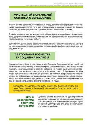 18
Нова українська школа. Порадник для вчителя.
Розділ 4. Особливості організації освітнього середовища: середовище, що належить дітям.
УЧАСТЬ ДІТЕЙ В ОРГАНІЗАЦІЇ
ОСВІТНЬОГО СЕРЕДОВИЩА
Участь дітей в організації середовища класу допомагає сформувати у них по-
чуття відповідальності і того, що класна кімната належить саме їм. Іншими
словами, діти беруть участь в організації своєї навчальної домівки.
Для вчителя важливо заохочувати дітей брати участь у прийнятті рішень щодо
того, де розмістити навчальні матеріали, як оформити клас, визначення від-
повідальних за ту чи іншу роботу.
Діти можуть допомагати розвішувати таблички з назвами навчальних центрів
чи навчальних матеріалів, складати розклад робіт, робити календарі днів на-
роджень тощо.
СВЯТКУВАННЯ РОЗМАЇТТЯ
ТА СОЦІАЛЬНА ІНКЛЮЗІЯ
Навчальні матеріали у класі мають відображати багатоманітність сімей, чиї
діти навчаються у ньому, і певною мірою багатоманітність, яка існує у світі.
Навчальні матеріали мають містити зображення людей з різними можливос-
тями, які, тим не менш, показуються в активних ролях. Зображення, на яких
люди похилого віку займаються цікавими заняттями, зображення чоловіків і
жінок, які займаються нетрадиційними заняттями (наприклад, жінка-пожеж-
ниця, чоловік – вихователь дитячого садка та ін.), позитивні зображення лю-
дей з інвалідністю, людей різного походження тощо.
Матеріали, які допоможуть дітям сприйняти багатоманітність мо-
жуть бути різними – фотографії, мистецькі роботи, постери, книги,
оголошення тощо.
Діти з
особливими
освітніми
потребами
Сучасна школа базується на демократичних
цінностях та повазі до основних прав людини і
створює умови для максимально значущої уча-
сті в освітньому процесі для дітей з особливими
освітніми потребами.
 