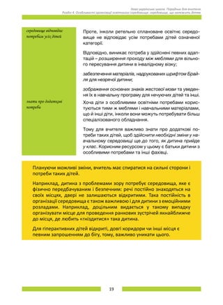 19
Нова українська школа. Порадник для вчителя.
Розділ 4. Особливості організації освітнього середовища: середовище, що належить дітям.
середовище відповідає
потребам усіх дітей
Проте, інколи ретельно сплановане освітнє середо-
вище не відповідає усім потребами дітей означеної
категорії.
Відповідно, виникає потреба у здійснені певних адап-
тацій – розширення проходу між меблями для вільно-
го пересування дитини в інвалідному візку;
забезпечення матеріалів, надрукованих шрифтом Брай­
ля для незрячої дитини;
зображення основних знаків жестової мови та уведен-
ня їх в навчальну програму для нечуючих дітей та інші.
знати про додаткові
потреби
Хоча діти з особливими освітніми потребами корис-
туються тими ж меблями і навчальними матеріалами,
що й інші діти, інколи вони можуть потребувати більш
спеціалізованого обладнання.
Тому для вчителя важливо знати про додаткові по-
треби таких дітей, щоб здійснити необхідні зміни у на-
вчальному середовищі ще до того, як дитина прийде
у клас. Корисним ресурсом у цьому є батьки дитини з
особливими потребами та інші фахівці.
Плануючи можливі зміни, вчитель має спиратися на сильні сторони і
потреби таких дітей.
Наприклад, дитина з проблемами зору потребує середовища, яке є
фізично передбачуваним і безпечним: речі постійно знаходяться на
своїх місцях, двері не залишаються відкритими. Така постійність в
організації середовища є також важливою і для дитини з емоційними
розладами. Наприклад, доцільним видається у такому випадку
організувати місце для проведення ранкових зустрічей якнайближче
до місця, де любить «гніздитися» така дитина.
Для гіперактивних дітей відкриті, довгі коридори чи інші місця є
певним запрошенням до бігу, тому, важливо уникати цього.
 